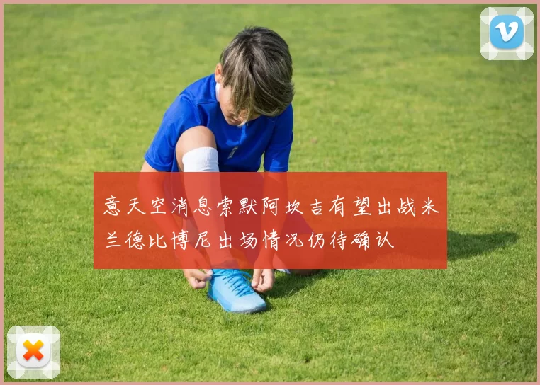 意天空消息索默阿坎吉有望出战米兰德比博尼出场情况仍待确认