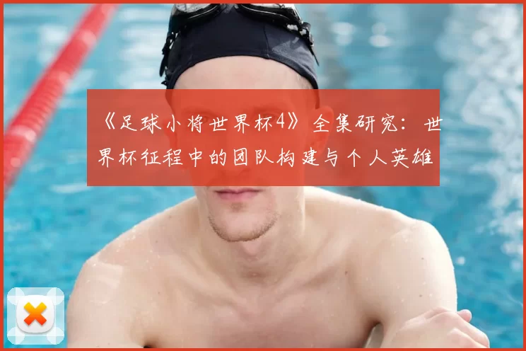 《足球小将世界杯4》全集研究:世界杯征程中的团队构建与个人英雄主义