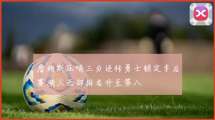 詹姆斯压哨三分逆转勇士锁定季后赛湖人西部排名升至第八
