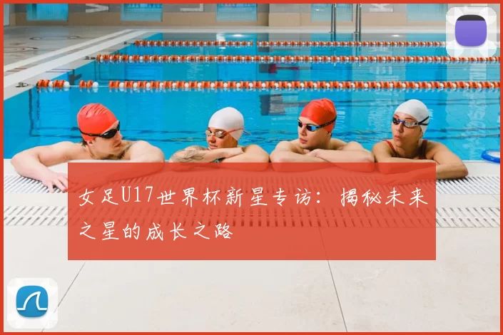 女足U17世界杯新星专访：揭秘未来之星的成长之路