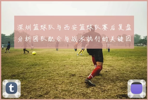 深圳篮球队与西安篮球队赛后复盘分析团队配合与战术执行的关键因素