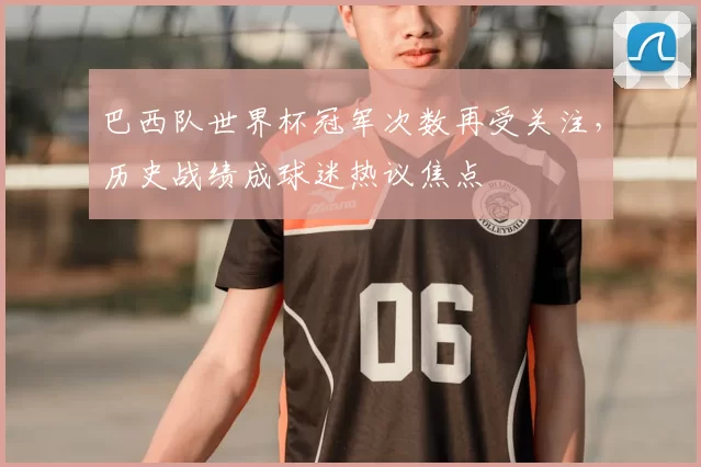 巴西队世界杯冠军次数再受关注,历史战绩成球迷热议焦点