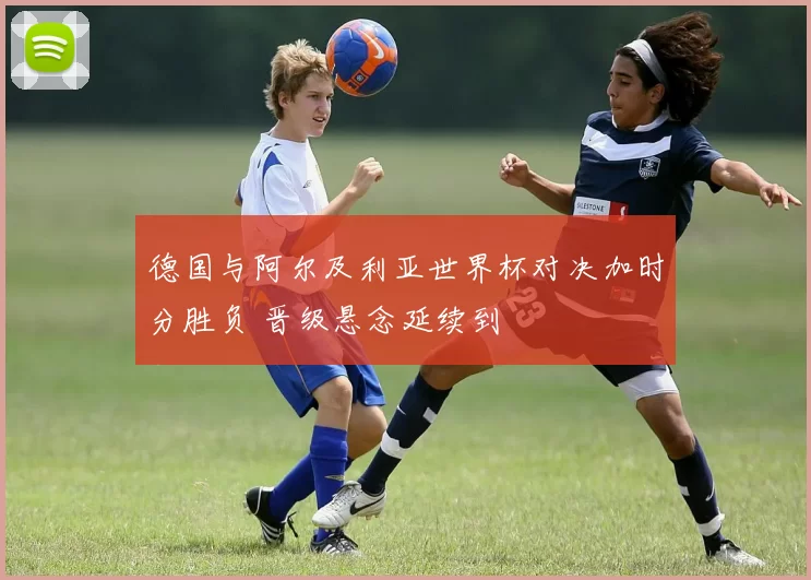 德国与阿尔及利亚世界杯对决加时分胜负 晋级悬念延续到
