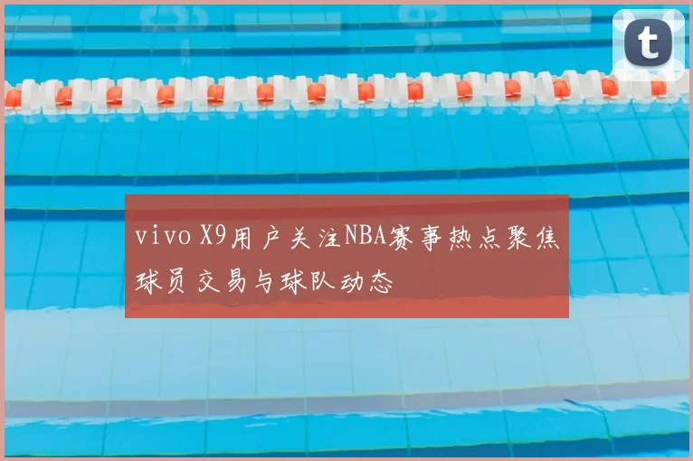 vivo X9用户关注NBA赛事热点聚焦球员交易与球队动态
