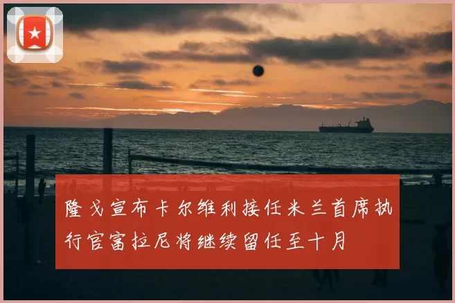 隆戈宣布卡尔维利接任米兰首席执行官富拉尼将继续留任至十月