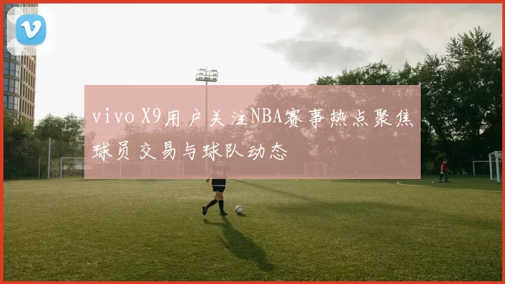 vivo X9用户关注NBA赛事热点聚焦球员交易与球队动态
