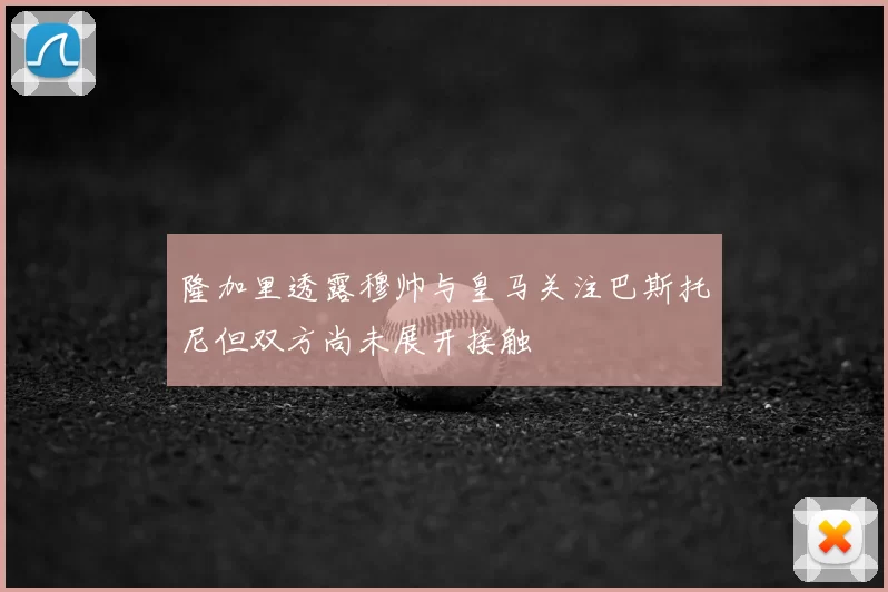 隆加里透露穆帅与皇马关注巴斯托尼但双方尚未展开接触