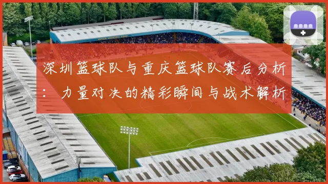 深圳篮球队与重庆篮球队赛后分析：力量对决的精彩瞬间与战术解析