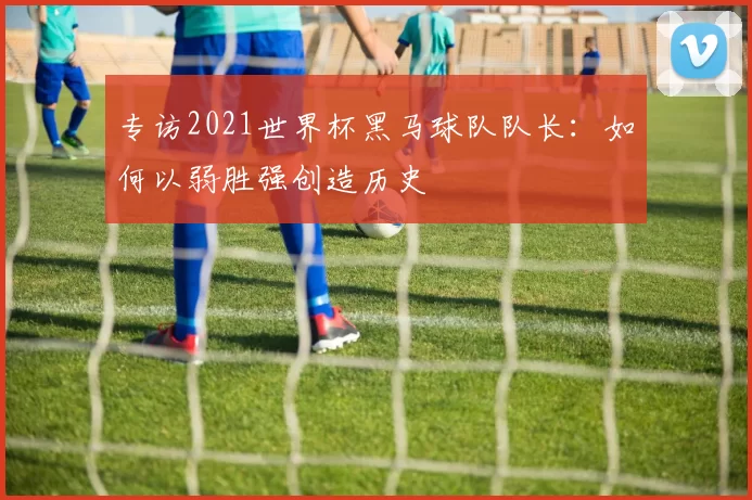 专访2021世界杯黑马球队队长：如何以弱胜强创造历史