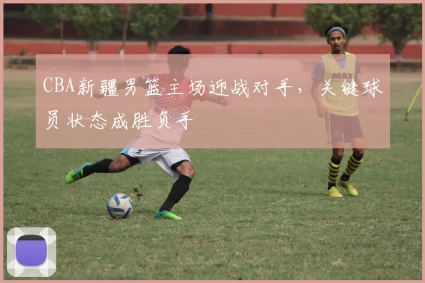 CBA新疆男篮主场迎战对手，关键球员状态成胜负手