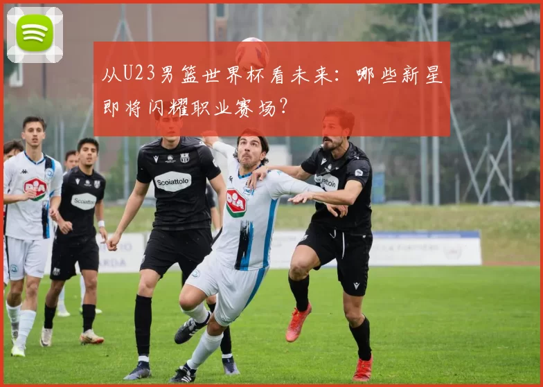 从U23男篮世界杯看未来：哪些新星即将闪耀职业赛场？