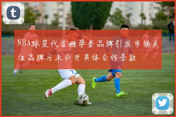 NBA球星代言避孕套品牌引发市场关注品牌方未公开具体合作条款