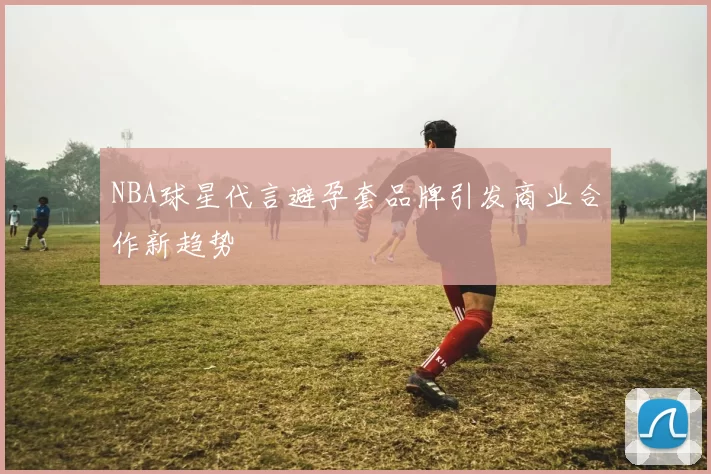 NBA球星代言避孕套品牌引发商业合作新趋势