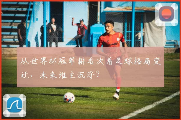 从世界杯冠军排名次看足球格局变迁，未来谁主沉浮？