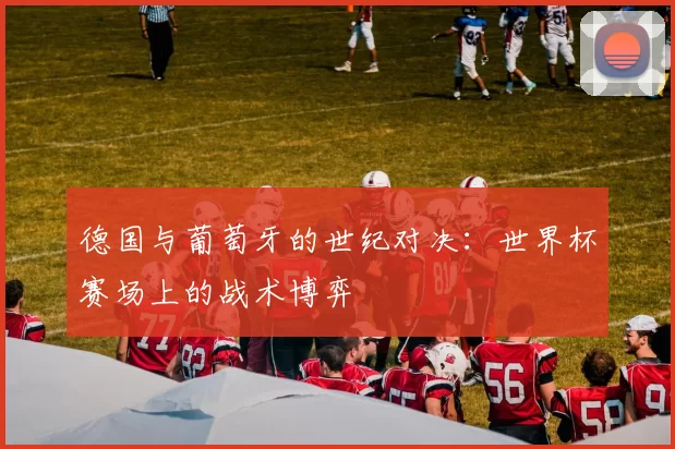 德国与葡萄牙的世纪对决:世界杯赛场上的战术博弈