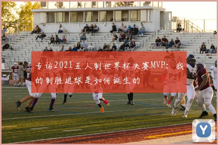 专访2021五人制世界杯决赛MVP：我的制胜进球是如何诞生的