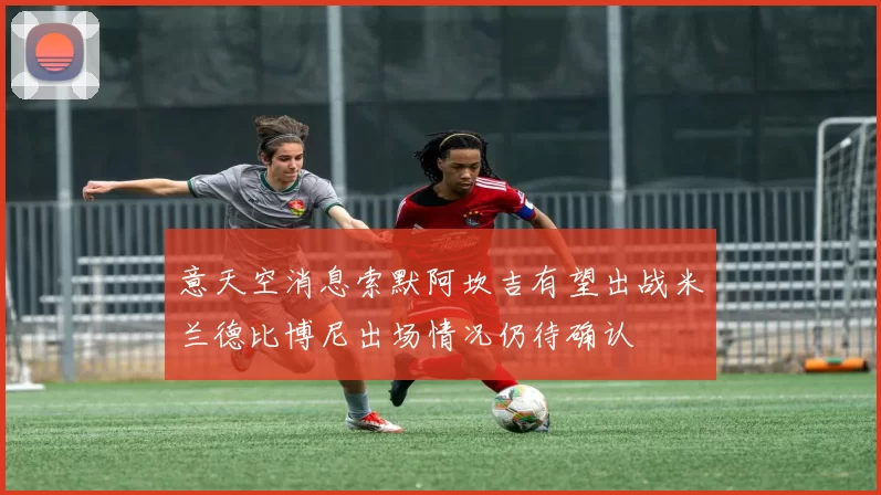 意天空消息索默阿坎吉有望出战米兰德比博尼出场情况仍待确认