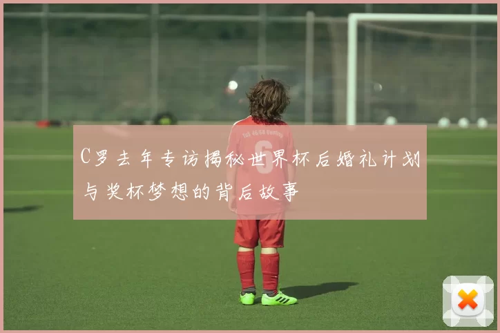 C罗去年专访揭秘世界杯后婚礼计划与奖杯梦想的背后故事
