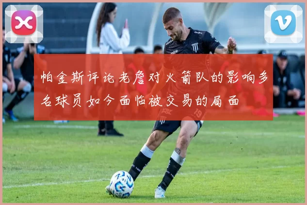 帕金斯评论老詹对火箭队的影响多名球员如今面临被交易的局面