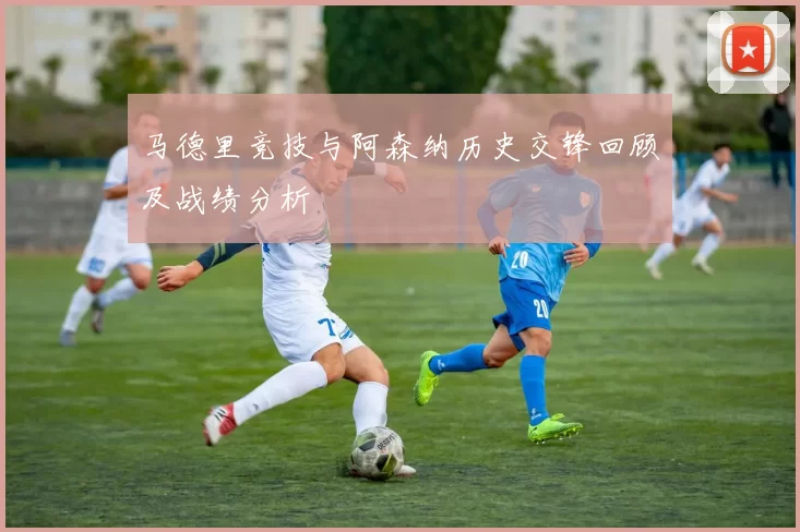 马德里竞技与阿森纳历史交锋回顾及战绩分析