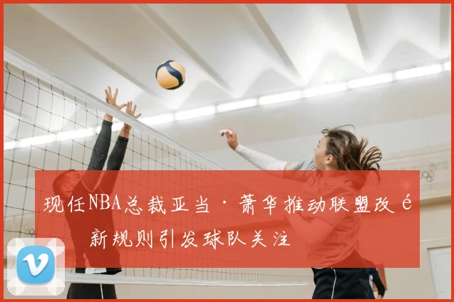 现任NBA总裁亚当·萧华推动联盟改革新规则引发球队关注