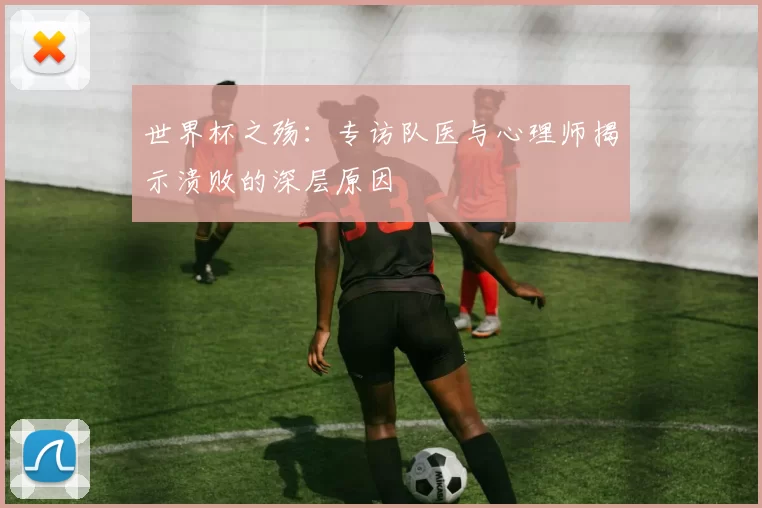 世界杯之殇:专访队医与心理师揭示溃败的深层原因