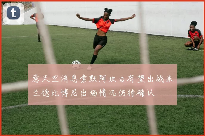 意天空消息索默阿坎吉有望出战米兰德比博尼出场情况仍待确认