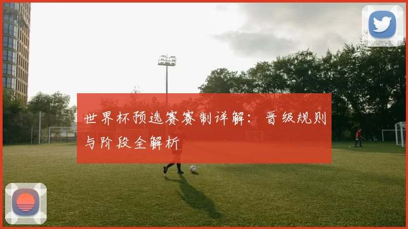 世界杯预选赛赛制详解:晋级规则与阶段全解析