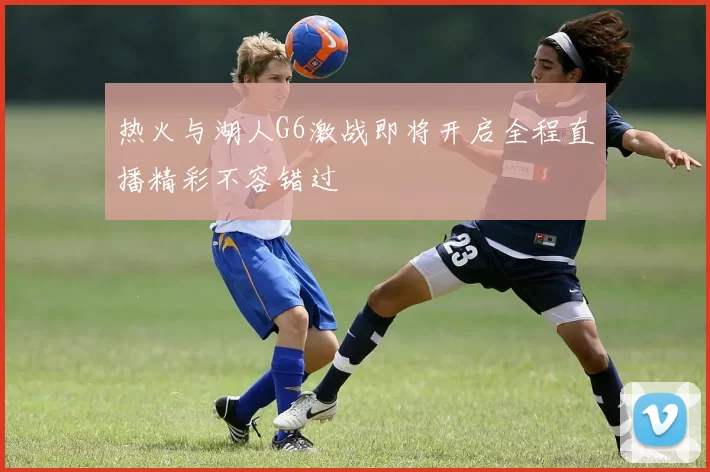 热火与湖人G6激战即将开启全程直播精彩不容错过