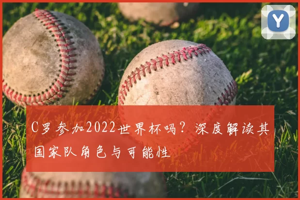 C罗参加2022世界杯吗？深度解读其国家队角色与可能性