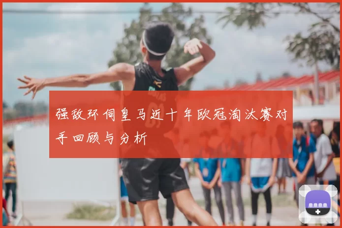 强敌环伺皇马近十年欧冠淘汰赛对手回顾与分析