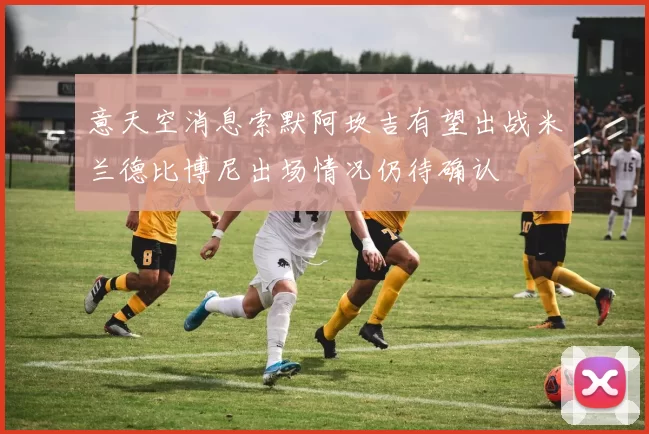 意天空消息索默阿坎吉有望出战米兰德比博尼出场情况仍待确认