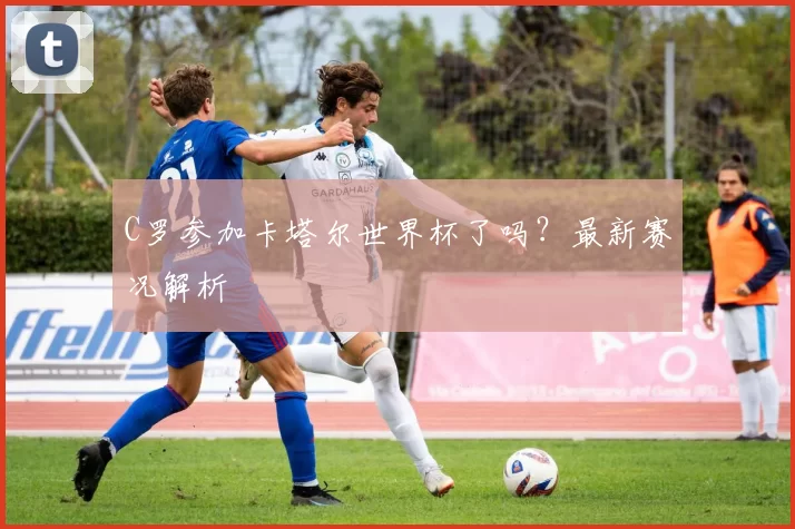 C罗参加卡塔尔世界杯了吗?最新赛况解析