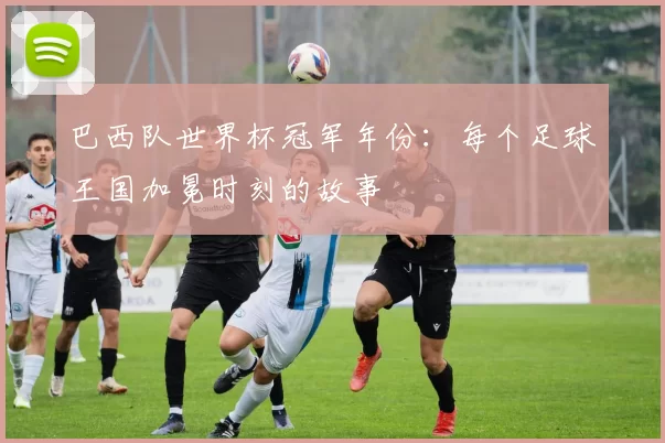 巴西队世界杯冠军年份:每个足球王国加冕时刻的故事