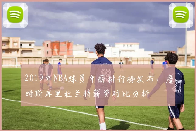 2019年NBA球员年薪排行榜发布，詹姆斯库里杜兰特薪资对比分析