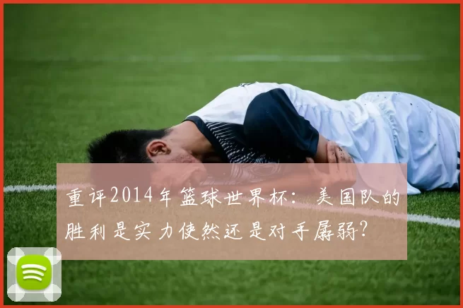 重评2014年篮球世界杯：美国队的胜利是实力使然还是对手孱弱？
