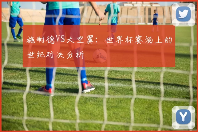 施耐德VS大空翼:世界杯赛场上的世纪对决分析