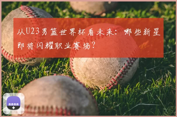 从U23男篮世界杯看未来:哪些新星即将闪耀职业赛场?