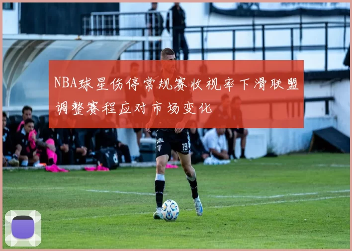 NBA球星伤停常规赛收视率下滑联盟调整赛程应对市场变化