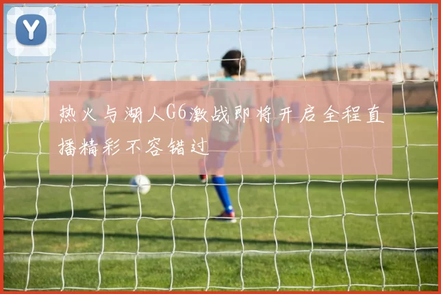 热火与湖人G6激战即将开启全程直播精彩不容错过