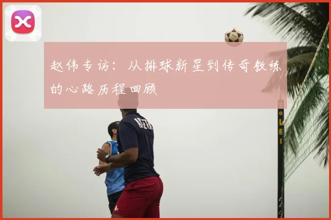 赵伟专访：从排球新星到传奇教练的心路历程回顾