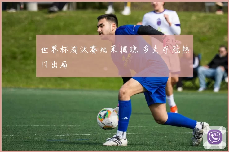 世界杯淘汰赛结果揭晓 多支夺冠热门出局