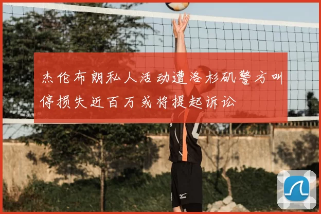 杰伦布朗私人活动遭洛杉矶警方叫停损失近百万或将提起诉讼