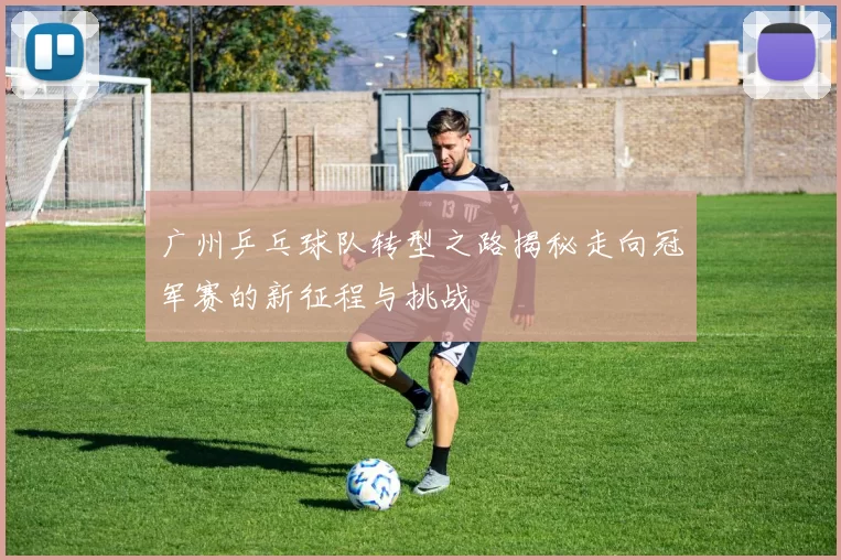 广州乒乓球队转型之路揭秘走向冠军赛的新征程与挑战