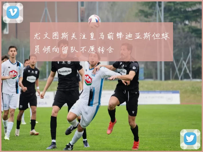 尤文图斯关注皇马前锋迪亚斯但球员倾向留队不愿转会