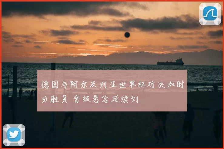 德国与阿尔及利亚世界杯对决加时分胜负 晋级悬念延续到