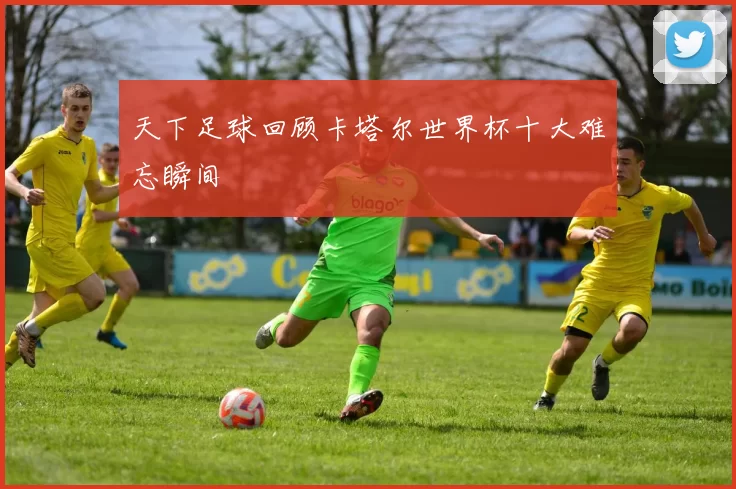 天下足球回顾卡塔尔世界杯十大难忘瞬间