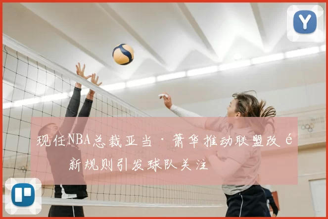 现任NBA总裁亚当·萧华推动联盟改革新规则引发球队关注