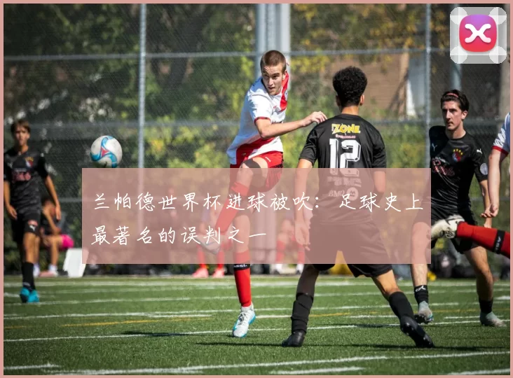 兰帕德世界杯进球被吹：足球史上最著名的误判之一