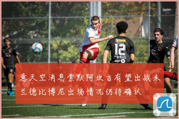 意天空消息索默阿坎吉有望出战米兰德比博尼出场情况仍待确认
